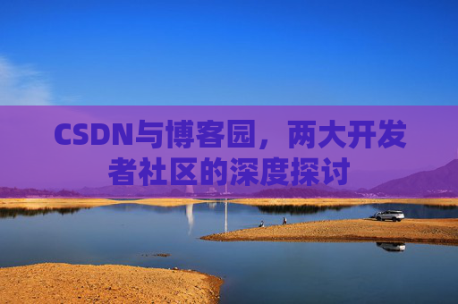 CSDN与博客园,两大开发者社区的深度探讨 CSDN与博客园,两大开发者社区的深度探讨